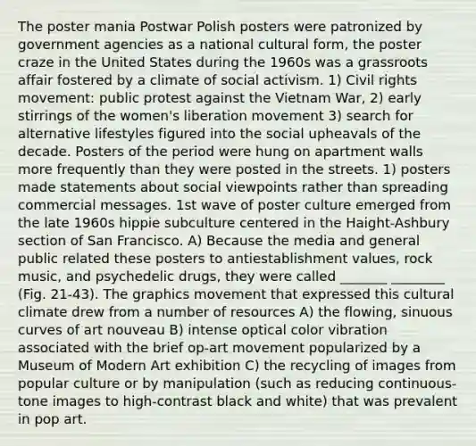 The poster mania Postwar Polish posters were patronized by government agencies as a national cultural form, the poster craze in the United States during the 1960s was a grassroots affair fostered by a climate of social activism. 1) Civil rights movement: public protest against the Vietnam War, 2) early stirrings of the women's liberation movement 3) search for alternative lifestyles figured into the social upheavals of the decade. Posters of the period were hung on apartment walls more frequently than they were posted in the streets. 1) posters made statements about social viewpoints rather than spreading commercial messages. 1st wave of poster culture emerged from the late 1960s hippie subculture centered in the Haight-Ashbury section of San Francisco. A) Because the media and general public related these posters to antiestablishment values, rock music, and psychedelic drugs, they were called _______ ________ (Fig. 21-43). The graphics movement that expressed this cultural climate drew from a number of resources A) the flowing, sinuous curves of art nouveau B) intense optical color vibration associated with the brief op-art movement popularized by a Museum of Modern Art exhibition C) the recycling of images from popular culture or by manipulation (such as reducing continuous-tone images to high-contrast black and white) that was prevalent in pop art.