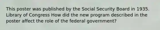 This poster was published by the Social Security Board in 1935. Library of Congress How did the new program described in the poster affect the role of the federal government?