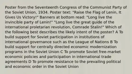 Poster from the Seventeenth Congress of the Communist Party of the Soviet Union, 1934. Poster text: "Raise the Flag of Lenin, It Gives Us Victory!" Banners at bottom read: "Long live the invincible party of Lenin!" "Long live the great guide of the international proletarian revolution, Comrade Stalin!" Which of the following best describes the likely intent of the poster? A To build support for Soviet participation in institutions of international governance such as the League of Nations B To build support for centrally directed economic modernization programs in the Soviet Union C To promote Soviet free-market economic policies and participation in international trade agreements D To promote resistance to the prevailing political and economic order in the Soviet Union