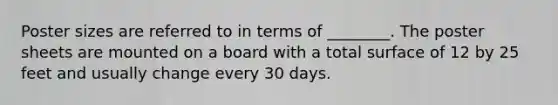 Poster sizes are referred to in terms of ________. The poster sheets are mounted on a board with a total surface of 12 by 25 feet and usually change every 30 days.