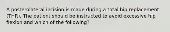 A posterolateral incision is made during a total hip replacement (THR). The patient should be instructed to avoid excessive hip flexion and which of the following?