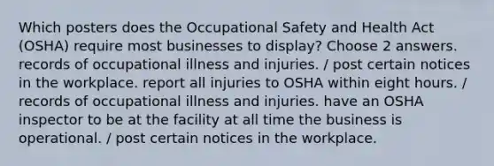 Which posters does the Occupational Safety and Health Act (OSHA) require most businesses to display? Choose 2 answers. records of occupational illness and injuries. / post certain notices in the workplace. report all injuries to OSHA within eight hours. / records of occupational illness and injuries. have an OSHA inspector to be at the facility at all time the business is operational. / post certain notices in the workplace.