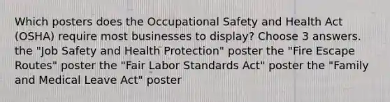 Which posters does the Occupational Safety and Health Act (OSHA) require most businesses to display? Choose 3 answers. the "Job Safety and Health Protection" poster the "Fire Escape Routes" poster the "Fair Labor Standards Act" poster the "Family and Medical Leave Act" poster