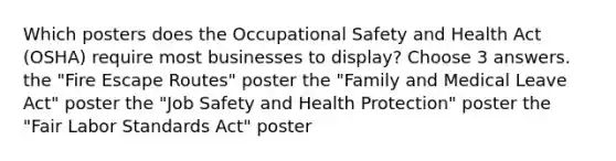 Which posters does the Occupational Safety and Health Act (OSHA) require most businesses to display? Choose 3 answers. the "Fire Escape Routes" poster the "Family and Medical Leave Act" poster the "Job Safety and Health Protection" poster the "Fair Labor Standards Act" poster