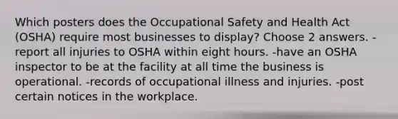 Which posters does the Occupational Safety and Health Act (OSHA) require most businesses to display? Choose 2 answers. -report all injuries to OSHA within eight hours. -have an OSHA inspector to be at the facility at all time the business is operational. -records of occupational illness and injuries. -post certain notices in the workplace.