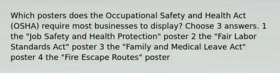 Which posters does the Occupational Safety and Health Act (OSHA) require most businesses to display? Choose 3 answers. 1 the "Job Safety and Health Protection" poster 2 the "Fair Labor Standards Act" poster 3 the "Family and Medical Leave Act" poster 4 the "Fire Escape Routes" poster