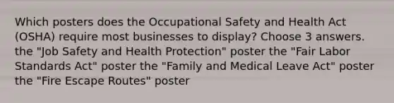 Which posters does the Occupational Safety and Health Act (OSHA) require most businesses to display? Choose 3 answers. the "Job Safety and Health Protection" poster the "Fair Labor Standards Act" poster the "Family and Medical Leave Act" poster the "Fire Escape Routes" poster