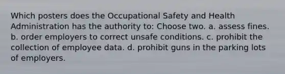 Which posters does the Occupational Safety and Health Administration has the authority to: Choose two. a. assess fines. b. order employers to correct unsafe conditions. c. prohibit the collection of employee data. d. prohibit guns in the parking lots of employers.