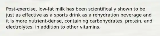 Post-exercise, low-fat milk has been scientifically shown to be just as effective as a sports drink as a rehydration beverage and it is more nutrient-dense, containing carbohydrates, protein, and electrolytes, in addition to other vitamins.