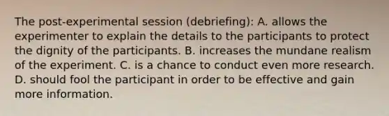 The post-experimental session (debriefing): A. allows the experimenter to explain the details to the participants to protect the dignity of the participants. B. increases the mundane realism of the experiment. C. is a chance to conduct even more research. D. should fool the participant in order to be effective and gain more information.