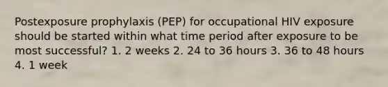 Postexposure prophylaxis (PEP) for occupational HIV exposure should be started within what time period after exposure to be most successful? 1. 2 weeks 2. 24 to 36 hours 3. 36 to 48 hours 4. 1 week