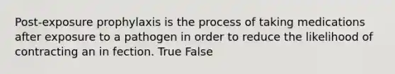 Post-exposure prophylaxis is the process of taking medications after exposure to a pathogen in order to reduce the likelihood of contracting an in fection. True False