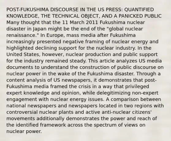 POST-FUKUSHIMA DISCOURSE IN THE US PRESS: QUANTIFIED KNOWLEDGE, THE TECHNICAL OBJECT, AND A PANICKED PUBLIC Many thought that the 11 March 2011 Fukushima nuclear disaster in Japan might be the end of the "global nuclear renaissance." In Europe, mass media after Fukushima increasingly presented negative framing of nuclear energy and highlighted declining support for the nuclear industry. In the United States, however, nuclear production and public support for the industry remained steady. This article analyzes US media documents to understand the construction of public discourse on nuclear power in the wake of the Fukushima disaster. Through a content analysis of US newspapers, it demonstrates that post-Fukushima media framed the crisis in a way that privileged expert knowledge and opinion, while delegitimizing non-expert engagement with nuclear energy issues. A comparison between national newspapers and newspapers located in two regions with controversial nuclear plants and active anti-nuclear citizens' movements additionally demonstrates the power and reach of the identified framework across the spectrum of views on nuclear power.