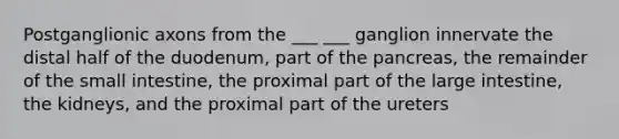 Postganglionic axons from the ___ ___ ganglion innervate the distal half of the duodenum, part of the pancreas, the remainder of the small intestine, the proximal part of the large intestine, the kidneys, and the proximal part of the ureters