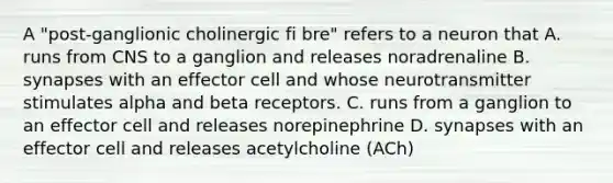 A "post-ganglionic cholinergic fi bre" refers to a neuron that A. runs from CNS to a ganglion and releases noradrenaline B. synapses with an effector cell and whose neurotransmitter stimulates alpha and beta receptors. C. runs from a ganglion to an effector cell and releases norepinephrine D. synapses with an effector cell and releases acetylcholine (ACh)