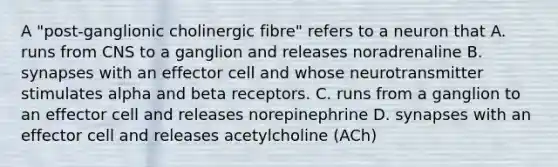 A "post-ganglionic cholinergic fibre" refers to a neuron that A. runs from CNS to a ganglion and releases noradrenaline B. synapses with an effector cell and whose neurotransmitter stimulates alpha and beta receptors. C. runs from a ganglion to an effector cell and releases norepinephrine D. synapses with an effector cell and releases acetylcholine (ACh)