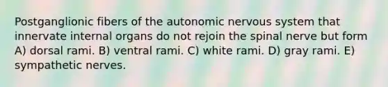 Postganglionic fibers of the autonomic nervous system that innervate internal organs do not rejoin the spinal nerve but form A) dorsal rami. B) ventral rami. C) white rami. D) gray rami. E) sympathetic nerves.