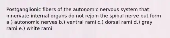 Postganglionic fibers of the autonomic nervous system that innervate internal organs do not rejoin the spinal nerve but form a.) autonomic nerves b.) ventral rami c.) dorsal rami d.) gray rami e.) white rami