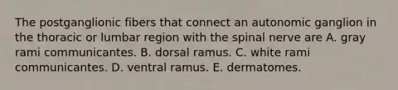 The postganglionic fibers that connect an autonomic ganglion in the thoracic or lumbar region with the spinal nerve are A. gray rami communicantes. B. dorsal ramus. C. white rami communicantes. D. ventral ramus. E. dermatomes.