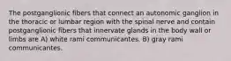 The postganglionic fibers that connect an autonomic ganglion in the thoracic or lumbar region with the spinal nerve and contain postganglionic fibers that innervate glands in the body wall or limbs are A) white rami communicantes. B) gray rami communicantes.