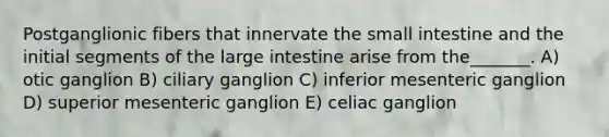 Postganglionic fibers that innervate the small intestine and the initial segments of the large intestine arise from the_______. A) otic ganglion B) ciliary ganglion C) inferior mesenteric ganglion D) superior mesenteric ganglion E) celiac ganglion