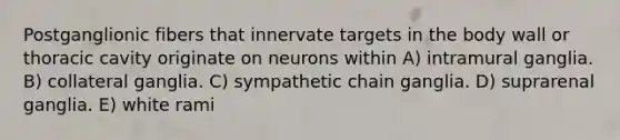 Postganglionic fibers that innervate targets in the body wall or thoracic cavity originate on neurons within A) intramural ganglia. B) collateral ganglia. C) sympathetic chain ganglia. D) suprarenal ganglia. E) white rami