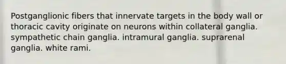 Postganglionic fibers that innervate targets in the body wall or thoracic cavity originate on neurons within collateral ganglia. sympathetic chain ganglia. intramural ganglia. suprarenal ganglia. white rami.