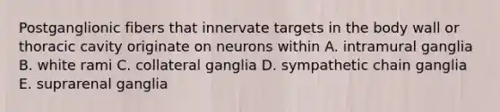 Postganglionic fibers that innervate targets in the body wall or thoracic cavity originate on neurons within A. intramural ganglia B. white rami C. collateral ganglia D. sympathetic chain ganglia E. suprarenal ganglia