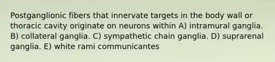 Postganglionic fibers that innervate targets in the body wall or thoracic cavity originate on neurons within A) intramural ganglia. B) collateral ganglia. C) sympathetic chain ganglia. D) suprarenal ganglia. E) white rami communicantes