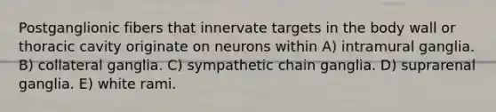 Postganglionic fibers that innervate targets in the body wall or thoracic cavity originate on neurons within A) intramural ganglia. B) collateral ganglia. C) sympathetic chain ganglia. D) suprarenal ganglia. E) white rami.