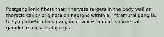 Postganglionic fibers that innervate targets in the body wall or thoracic cavity originate on neurons within a. intramural ganglia. b. sympathetic chain ganglia. c. white rami. d. suprarenal ganglia. e. collateral ganglia.