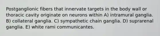 Postganglionic fibers that innervate targets in the body wall or thoracic cavity originate on neurons within A) intramural ganglia. B) collateral ganglia. C) sympathetic chain ganglia. D) suprarenal ganglia. E) white rami communicantes.