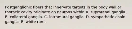 Postganglionic fibers that innervate targets in the body wall or thoracic cavity originate on neurons within A. suprarenal ganglia. B. collateral ganglia. C. intramural ganglia. D. sympathetic chain ganglia. E. white rami.