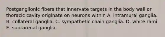 Postganglionic fibers that innervate targets in the body wall or thoracic cavity originate on neurons within A. intramural ganglia. B. collateral ganglia. C. sympathetic chain ganglia. D. white rami. E. suprarenal ganglia.