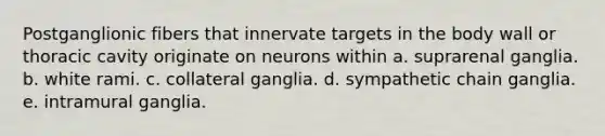 Postganglionic fibers that innervate targets in the body wall or thoracic cavity originate on neurons within a. suprarenal ganglia. b. white rami. c. collateral ganglia. d. sympathetic chain ganglia. e. intramural ganglia.