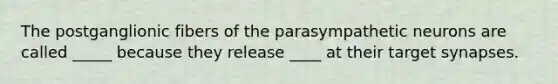 The postganglionic fibers of the parasympathetic neurons are called _____ because they release ____ at their target synapses.