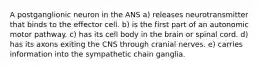 A postganglionic neuron in the ANS a) releases neurotransmitter that binds to the effector cell. b) is the first part of an autonomic motor pathway. c) has its cell body in the brain or spinal cord. d) has its axons exiting the CNS through cranial nerves. e) carries information into the sympathetic chain ganglia.