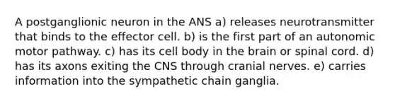 A postganglionic neuron in the ANS a) releases neurotransmitter that binds to the effector cell. b) is the first part of an autonomic motor pathway. c) has its cell body in the brain or spinal cord. d) has its axons exiting the CNS through cranial nerves. e) carries information into the sympathetic chain ganglia.