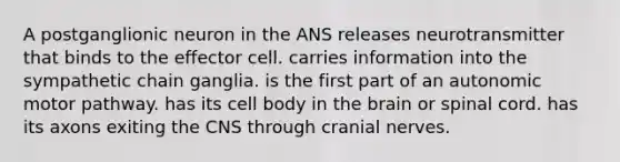 A postganglionic neuron in the ANS releases neurotransmitter that binds to the effector cell. carries information into the sympathetic chain ganglia. is the first part of an autonomic motor pathway. has its cell body in the brain or spinal cord. has its axons exiting the CNS through cranial nerves.