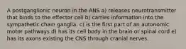 A postganglionic neuron in the ANS a) releases neurotransmitter that binds to the effector cell b) carries information into the sympathetic chain ganglia. c) is the first part of an autonomic motor pathways d) has its cell body in the brain or spinal cord e) has its axons existing the CNS through cranial nerves.