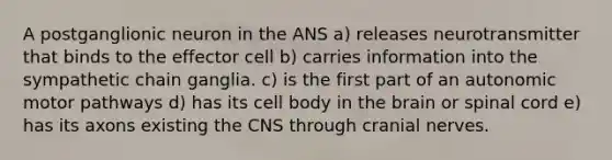 A postganglionic neuron in the ANS a) releases neurotransmitter that binds to the effector cell b) carries information into the sympathetic chain ganglia. c) is the first part of an autonomic motor pathways d) has its cell body in the brain or spinal cord e) has its axons existing the CNS through cranial nerves.