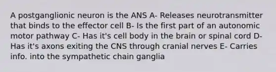 A postganglionic neuron is the ANS A- Releases neurotransmitter that binds to the effector cell B- Is the first part of an autonomic motor pathway C- Has it's cell body in the brain or spinal cord D- Has it's axons exiting the CNS through cranial nerves E- Carries info. into the sympathetic chain ganglia