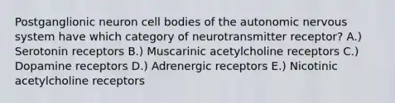 Postganglionic neuron cell bodies of the autonomic nervous system have which category of neurotransmitter receptor? A.) Serotonin receptors B.) Muscarinic acetylcholine receptors C.) Dopamine receptors D.) Adrenergic receptors E.) Nicotinic acetylcholine receptors