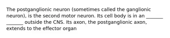 The postganglionic neuron (sometimes called the ganglionic neuron), is the second motor neuron. Its cell body is in an _______ _______ outside the CNS. Its axon, the postganglionic axon, extends to the effector organ