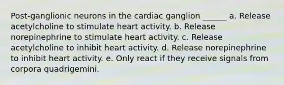 Post-ganglionic neurons in the cardiac ganglion ______ a. Release acetylcholine to stimulate heart activity. b. Release norepinephrine to stimulate heart activity. c. Release acetylcholine to inhibit heart activity. d. Release norepinephrine to inhibit heart activity. e. Only react if they receive signals from corpora quadrigemini.