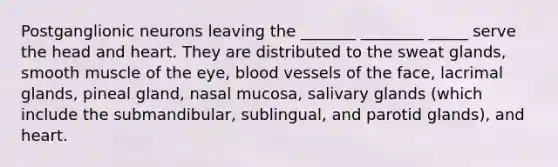 Postganglionic neurons leaving the _______ ________ _____ serve the head and heart. They are distributed to the sweat glands, smooth muscle of the eye, blood vessels of the face, lacrimal glands, pineal gland, nasal mucosa, salivary glands (which include the submandibular, sublingual, and parotid glands), and heart.