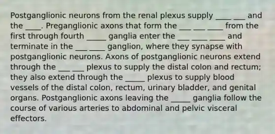 Postganglionic neurons from the renal plexus supply ____ ___ and the ____. Preganglionic axons that form the ___ ___ ____ from the first through fourth _____ ganglia enter the ___ ____ ____ and terminate in the ___ ____ ganglion, where they synapse with postganglionic neurons. Axons of postganglionic neurons extend through the ___ ___ plexus to supply the distal colon and rectum; they also extend through the _____ plexus to supply blood vessels of the distal colon, rectum, urinary bladder, and genital organs. Postganglionic axons leaving the _____ ganglia follow the course of various arteries to abdominal and pelvic visceral effectors.