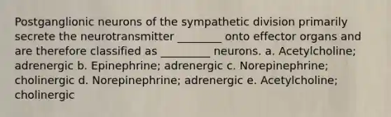 Postganglionic neurons of the sympathetic division primarily secrete the neurotransmitter ________ onto effector organs and are therefore classified as _________ neurons. a. Acetylcholine; adrenergic b. Epinephrine; adrenergic c. Norepinephrine; cholinergic d. Norepinephrine; adrenergic e. Acetylcholine; cholinergic