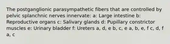 The postganglionic parasympathetic fibers that are controlled by pelvic splanchnic nerves innervate: a: Large intestine b: Reproductive organs c: Salivary glands d: Pupillary constrictor muscles e: Urinary bladder f: Ureters a, d, e b, c, e a, b, e, f c, d, f a, c