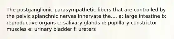 The postganglionic parasympathetic fibers that are controlled by the pelvic splanchnic nerves innervate the.... a: large intestine b: reproductive organs c: salivary glands d: pupillary constrictor muscles e: urinary bladder f: ureters